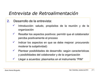Alvaro Herrera Murgueitio Cali, Colombia, octubre de 2010 -211-
2. Desarrollo de la entrevista:
 Introducción: saludo, propósitos de la reunión y de la
organización
 Resaltar los aspectos positivos: permitir que el colaborador
perciba positivamente el proceso
 Indicar los aspectos en que se debe mejorar: procurando
moderar la subjetividad)
 Plantear posibilidades de desarrollo: según características
y posibilidades del colaborador y de la organización
 Llegar a acuerdos: plasmarlos en el instrumento “PIM”
2. Desarrollo de la entrevista:
 Introducción: saludo, propósitos de la reunión y de la
organización
 Resaltar los aspectos positivos: permitir que el colaborador
perciba positivamente el proceso
 Indicar los aspectos en que se debe mejorar: procurando
moderar la subjetividad)
 Plantear posibilidades de desarrollo: según características
y posibilidades del colaborador y de la organización
 Llegar a acuerdos: plasmarlos en el instrumento “PIM”
Entrevista de Retroalimentación
 