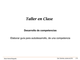 Alvaro Herrera Murgueitio Cali, Colombia, octubre de 2010 -218-
Taller en ClaseTaller en Clase
Desarrollo de competencias
Elaborar guía para autodesarrollo, de una competencia
 
