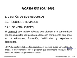 Alvaro Herrera Murgueitio Cali, Colombia, octubre de 2010 -235-
NORMA ISO 9001:2008NORMA ISO 9001:2008
6. GESTIÓN DE LOS RECURSOS
6.2. RECURSOS HUMANOS
6.2.1. GENERALIDADES
El personal que realice trabajos que afecten a la conformidad
con los requisitos del producto debe ser competente con base
en la educación, formación, habilidades y experiencia
apropiadas.
NOTA. La conformidad con los requisitos del producto puede verse afectada
directa o indirectamente por el personal que desempeña cualquier tarea
dentro del sistema de gestión de la calidad.
Continúa …
 