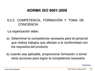 Alvaro Herrera Murgueitio Cali, Colombia, octubre de 2010 -236-
6.2.2. COMPETENCIA, FORMACIÓN Y TOMA DE
CONCIENCIA
La organización debe:
a) Determinar la competencia necesaria para el personal
que realiza trabajos que afectan a la conformidad con
los requisitos del producto
b) cuando sea aplicable, proporcionar formación o tomar
otras acciones para lograr la competencia necesaria
Continúa …
NORMA ISO 9001:2008NORMA ISO 9001:2008
 