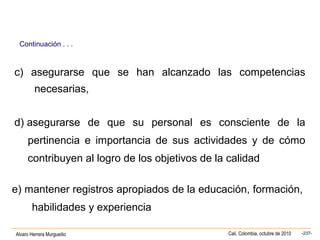 Alvaro Herrera Murgueitio Cali, Colombia, octubre de 2010 -237-
c) asegurarse que se han alcanzado las competencias
necesarias,
d) asegurarse de que su personal es consciente de la
pertinencia e importancia de sus actividades y de cómo
contribuyen al logro de los objetivos de la calidad
e) mantener registros apropiados de la educación, formación,
habilidades y experiencia
Continuación . . .
 