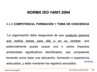 Alvaro Herrera Murgueitio Cali, Colombia, octubre de 2010 -240-
NORMA ISO 14001:2004NORMA ISO 14001:2004
4.4.2 COMPETENCIA, FORMACIÓN Y TOMA DE CONCIENCIA
“La organización debe asegurarse de que cualquier persona
que realice tareas para ella o en su nombre, que
potencialmente pueda causar uno o varios impactos
ambientales significativos identificados, sea competente
tomando como base una educación, formación o experiencia
adecuados, y debe mantener los registros asociados.
Continúa …
 