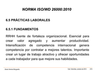 Alvaro Herrera Murgueitio Cali, Colombia, octubre de 2010 -243-
NORMA ISO/WD 26000:2010NORMA ISO/WD 26000:2010
6.5 PRÁCTICAS LABORALES
6.5.1 FUNDAMENTOS
RRHH fuente de fortaleza organizacional. Esencial para
crear valor agregado y aumentar productividad.
Intensificación de competencia internacional genera
competencia por contratar a mejores talentos. Importante
crear un lugar de trabajo atractivo y ofrecer oportunidades
a cada trabajador para que mejore sus habilidades.
 