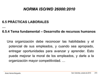 Alvaro Herrera Murgueitio Cali, Colombia, octubre de 2010 -244-
NORMA ISO/WD 26000:2010NORMA ISO/WD 26000:2010
6.5 PRÁCTICAS LABORALES
…
6.5.4 Tema fundamental – Desarrollo de recursos humanos
Una organización debe reconocer las habilidades y el
potencial de sus empleados, y cuando sea apropiado,
entregar oportunidades para avanzar y aprender. Esto
puede mejorar la moral de los empleados, y darle a la
organización mayor competitividad. …
 