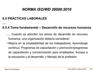 Alvaro Herrera Murgueitio Cali, Colombia, octubre de 2010 -245-
NORMA ISO/WD 26000:2010NORMA ISO/WD 26000:2010
6.5 PRÁCTICAS LABORALES
…
6.5.4 Tema fundamental – Desarrollo de recursos humanos
…. Cuando se aborden los temas de desarrollo de recursos
humanos, una organización debería considerar:
• Mejora en la empleabilidad de los trabajadores; Aprendizaje
continuo; Programas de capacitación y promoción/programas
de capacitación y concienciación para empleados; Acceso a
la educación y al desarrollo; y Manejo de la profesión
 