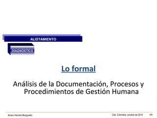 Alvaro Herrera Murgueitio Cali, Colombia, octubre de 2010 -49-
Lo formal
Análisis de la Documentación, Procesos y
Procedimientos de Gestión Humana
ALISTAMIENTO
ALISTAMIENTO
DIAGNÓSTICO
 