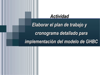 Alvaro Herrera Murgueitio Cali, Colombia, octubre de 2010
ActividadActividad
Elaborar el plan de trabajo yElaborar el plan de trabajo y
cronograma detallado paracronograma detallado para
implementación del modelo de GHBCimplementación del modelo de GHBC
 