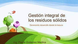 Gestión integral de
los residuos sólidos
Generando desarrollo desde la basura
Ing. Pierre Gutierrez Medina
 