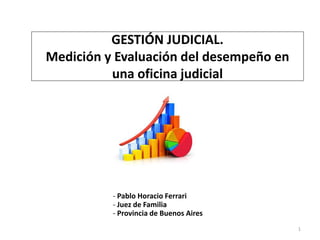 1
GESTIÓN JUDICIAL.
Medición y Evaluación del desempeño en
una oficina judicial
- Pablo Horacio Ferrari
- Juez de Familia
- Provincia de Buenos Aires
 