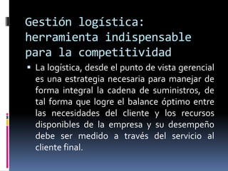 Gestión logística:
herramienta indispensable
para la competitividad
 La logística, desde el punto de vista gerencial
es una estrategia necesaria para manejar de
forma integral la cadena de suministros, de
tal forma que logre el balance óptimo entre
las necesidades del cliente y los recursos
disponibles de la empresa y su desempeño
debe ser medido a través del servicio al
cliente final.
 