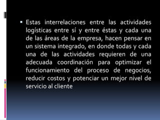  Estas interrelaciones entre las actividades
logísticas entre sí y entre éstas y cada una
de las áreas de la empresa, hacen pensar en
un sistema integrado, en donde todas y cada
una de las actividades requieren de una
adecuada coordinación para optimizar el
funcionamiento del proceso de negocios,
reducir costos y potenciar un mejor nivel de
servicio al cliente
 