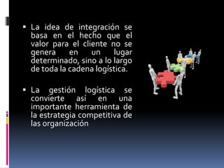 La idea de integración se
basa en el hecho que el
valor para el cliente no se
genera en un lugar
determinado, sino a lo largo
de toda la cadena logística.
 La gestión logística se
convierte así en una
importante herramienta de
la estrategia competitiva de
las organización
 
