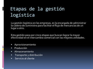 Etapas de la gestión
logística
La gestión logística en las empresas, es la encargada de administrar
la cadena de suministro para facilitar el flujo de mercancías de un
lugar a otro.
Esta gestión pasa por cinco etapas que buscan lograr la mayor
efectividad en el intercambio comercial con las mejores utilidades.
 Aprovisionamiento
 Producción
 Almacenamiento
 Transporte y distribución
 Servicio al cliente
 