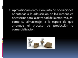  Aprovisionamiento: Conjunto de operaciones
orientadas a la adquisición de los materiales
necesarios para la actividad de la empresa, así
como su almacenaje, a la espera de que
arranque el proceso de producción o
comercialización.
 