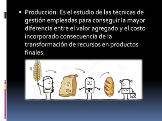  Producción: Es el estudio de las técnicas de
gestión empleadas para conseguir la mayor
diferencia entre el valor agregado y el costo
incorporado consecuencia de la
transformación de recursos en productos
finales.
 