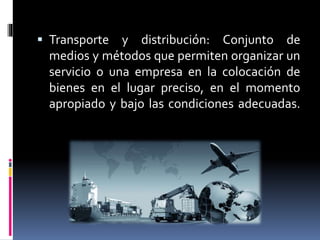  Transporte y distribución: Conjunto de
medios y métodos que permiten organizar un
servicio o una empresa en la colocación de
bienes en el lugar preciso, en el momento
apropiado y bajo las condiciones adecuadas.
 