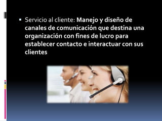  Servicio al cliente: Manejo y diseño de
canales de comunicación que destina una
organización con fines de lucro para
establecer contacto e interactuar con sus
clientes
 