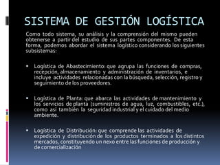 SISTEMA DE GESTIÓN LOGÍSTICA
Como todo sistema, su análisis y la comprensión del mismo pueden
obtenerse a partir del estudio de sus partes componentes. De esta
forma, podemos abordar el sistema logístico considerando los siguientes
subsistemas:
 Logística de Abastecimiento: que agrupa las funciones de compras,
recepción, almacenamiento y administración de inventarios, e
incluye actividades relacionadas con la búsqueda, selección, registro y
seguimiento de los proveedores.
 Logística de Planta: que abarca las actividades de mantenimiento y
los servicios de planta (suministros de agua, luz, combustibles, etc.),
como así también la seguridad industrial y el cuidado del medio
ambiente.
 Logística de Distribución: que comprende las actividades de
expedición y distribución de los productos terminados a los distintos
mercados, constituyendo un nexo entre las funciones de producción y
de comercialización
 