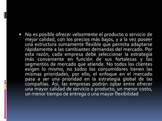  No es posible ofrecer velozmente el producto o servicio de
mejor calidad, con los precios más bajos, y a la vez poseer
una estructura sumamente flexible que permita adaptarse
rápidamente a las cambiantes demandas del mercado. Por
esta razón, cada empresa debe seleccionar la estrategia
más conveniente en función de sus fortalezas y los
segmentos de mercado que atiende. No todos los clientes
exigen lo mismo, no todos los consumidores tienen las
mismas prioridades, por ello, el enfoque en el mercado
pasa a ser una prioridad en la estrategia global de las
compañías. Así, las empresas podrán optar entre ofrecer
una mayor calidad de servicio o producto, un menor costo,
un menor tiempo de entrega o una mayor flexibilidad
 