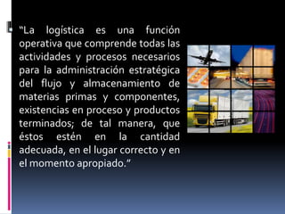  “La logística es una función
operativa que comprende todas las
actividades y procesos necesarios
para la administración estratégica
del flujo y almacenamiento de
materias primas y componentes,
existencias en proceso y productos
terminados; de tal manera, que
éstos estén en la cantidad
adecuada, en el lugar correcto y en
el momento apropiado.”
 
