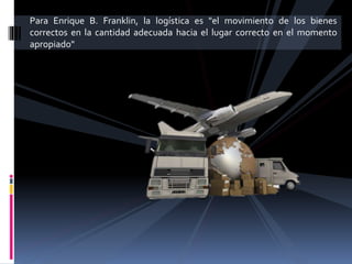Para Enrique B. Franklin, la logística es "el movimiento de los bienes
correctos en la cantidad adecuada hacia el lugar correcto en el momento
apropiado"
 