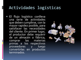 Actividades logísticas
 El flujo logístico conlleva
una serie de actividades
que deben cumplirse, con la
mayor rapidez posible, para
satisfacer las necesidades
del cliente. En primer lugar,
el productor debe requerir
de un almacén o fábrica,
comprar las materias
primas a los respectivos
proveedores y luego
convertirlas en productos
terminados.
 