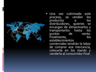  Una vez culminado este
proceso, se venden los
productos a los
distribuidores, quienes se
encargan de almacenarlos y
transportarlos hasta los
puntos de venta.
Finalmente, los
establecimientos
comerciales tendrán la labor
de comprar esa mercancía,
colocarla en los stands y
venderla al consumidor final.
 