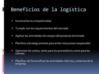 Beneficios de la logística
 Incrementar la competitividad
 Cumplir con los requerimientos del mercado
 Agilizar las actividades de compra del producto terminado
 Planificar estratégicamente para evitar situaciones inesperadas
 Optimizar los costos, tanto para los proveedores como para los
clientes
 Planificar de forma eficaz las actividades internas y externas de la
empresa
 