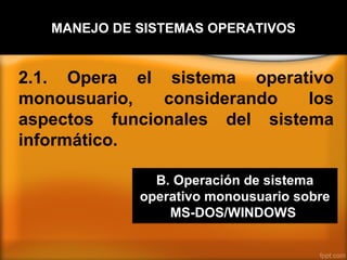 MANEJO DE SISTEMAS OPERATIVOS


2.1. Opera el sistema operativo
monousuario,   considerando   los
aspectos funcionales del sistema
informático.

               B. Operación de sistema
             operativo monousuario sobre
                 MS-DOS/WINDOWS
 