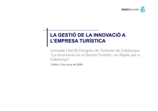 LA GESTIÓ DE LA INNOVACIÓ A
L’EMPRESA TURÍSTICA
Jornada I del III Congrés de Turisme de Catalunya:
“La Innovació en el Sector Turístic: un Repte per a
 La
Catalunya”
Vielha, 2 de Juny de 2008
 