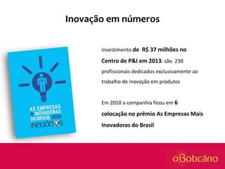 Inovação em números
Investimento de R$ 37 milhões no

Centro de P&I em 2013: são 230
profissionais dedicados exclusivamente ao
trabalho de inovação em produtos

Em 2010 a companhia ficou em 6

colocação no prêmio As Empresas Mais
Inovadoras do Brasil

 