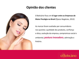 Opinião dos clientes
O Boticário ficou em 6 lugar entre as Empresas de
Maior Prestígio no Brasil (Época Negócios, 2012)

As marcas foram avaliadas por consumidores
nos quesitos: qualidade dos produtos, confiança
e ética, evolução da empresa, compromisso social e
ambiental, postura inovadora, admiração e
história.

 