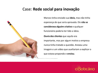 Case: Rede social para inovação
Marcos tinha enviado sua ideia, mas não tinha
esperança de que seria aprovada. Ele não se
considerava alguém criativo e qualquer
funcionário poderia ter tido a ideia.

Ouvia dos clientes que aquilo era
importante, mas por algum motivo a empresa
nunca tinha tratado a questão. Anexou uma
imagem e um vídeo que auxiliariam a explicar o
que estava propondo e enviou.

 