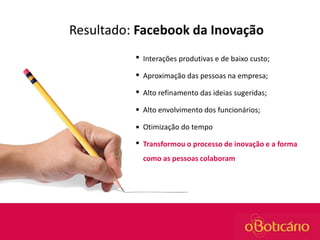 Resultado: Facebook da Inovação


Interações produtivas e de baixo custo;



Aproximação das pessoas na empresa;



Alto refinamento das ideias sugeridas;



Alto envolvimento dos funcionários;



Otimização do tempo



Transformou o processo de inovação e a forma
como as pessoas colaboram

 