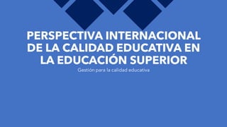 PERSPECTIVA INTERNACIONAL
DE LA CALIDAD EDUCATIVA EN
LA EDUCACIÓN SUPERIOR
Gestión para la calidad educativa
 