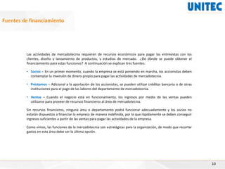 10
Fuentes de financiamiento
Las actividades de mercadotecnia requieren de recursos económicos para pagar las entrevistas con los
clientes, diseño y lanzamiento de productos, y estudios de mercado. ¿De dónde se puede obtener el
financiamiento para estas funciones? A continuación se explican tres fuentes:
• Socios – En un primer momento, cuando la empresa se está poniendo en marcha, los accionistas deben
contemplar la inversión de dinero propio para pagar las actividades de mercadotecnia.
• Préstamos – Adicional a la aportación de los accionistas, se pueden utilizar créditos bancario o de otras
instituciones para el pago de las labores del departamento de mercadotecnia.
• Ventas – Cuando el negocio está en funcionamiento, los ingresos por medio de las ventas pueden
utilizarse para proveer de recursos financieros al área de mercadotecnia.
Sin recursos financieros, ninguna área o departamento podrá funcionar adecuadamente y los socios no
estarán dispuestos a financiar la empresa de manera indefinida, por lo que rápidamente se deben conseguir
ingresos suficientes a partir de las ventas para pagar las actividades de la empresa.
Como vimos, las funciones de la mercadotecnia son estratégicas para la organización, de modo que recortar
gastos en esta área debe ser la última opción.
 