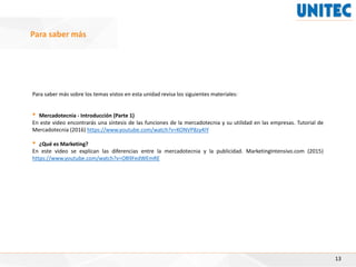 Para saber más sobre los temas vistos en esta unidad revisa los siguientes materiales:
• Mercadotecnia - Introducción (Parte 1)
En este video encontrarás una síntesis de las funciones de la mercadotecnia y su utilidad en las empresas. Tutorial de
Mercadotecnia (2016) https://www.youtube.com/watch?v=KONVP8zy4IY
• ¿Qué es Marketing?
En este video se explican las diferencias entre la mercadotecnia y la publicidad. MarketingIntensivo.com (2015)
https://www.youtube.com/watch?v=OB9FedWEmRE
13
Para saber más
 