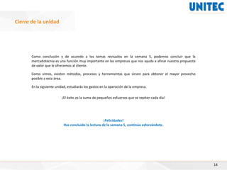 Como conclusión y de acuerdo a los temas revisados en la semana 5, podemos concluir que la
mercadotecnia es una función muy importante en las empresas que nos ayuda a afinar nuestra propuesta
de valor que le ofrecemos al cliente.
Como vimos, existen métodos, procesos y herramientas que sirven para obtener el mayor provecho
posible a esta área.
En la siguiente unidad, estudiarás los gastos en la operación de la empresa.
¡El éxito es la suma de pequeños esfuerzos que se repiten cada día!
¡Felicidades!
Has concluido la lectura de la semana 5, continúa esforzándote.
14
Cierre de la unidad
 