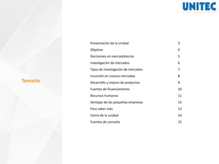 Temario
Presentación de la unidad 3
Objetivo 4
Decisiones en mercadotecnia 5
Investigación de mercados 6
Tipos de investigación de mercados 7
Incursión en nuevos mercados 8
Desarrollo y mejora de productos 9
Fuentes de financiamiento 10
Recursos humanos 11
Ventajas de las pequeñas empresas 12
Para saber más 13
Cierre de la unidad 14
Fuentes de consulta 15
 