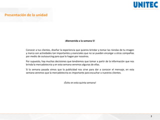 ¡Bienvenida a la semana 5!
Conocer a tus clientes, diseñar la experiencia que quieres brindar y tomar las riendas de tu imagen
y marca son actividades tan importantes y esenciales que no se pueden encargar a otras compañías
por medio de outsourcing para que lo hagan por nosotros.
Por supuesto, hay muchas decisiones que tendremos que tomar a partir de la información que nos
brinda la mercadotecnia y en esta semana veremos algunas de ellas.
Si la semana pasada vimos que la publicidad nos sirve para dar a conocer el mensaje, en esta
semana veremos que la mercadotecnia es importante para escuchar a nuestros clientes.
¡Éxito en esta quinta semana!
3
Presentación de la unidad
 