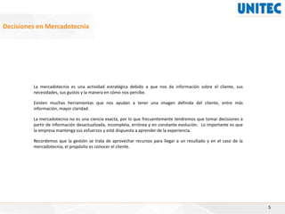 5
Decisiones en Mercadotecnia
La mercadotecnia es una actividad estratégica debido a que nos da información sobre el cliente, sus
necesidades, sus gustos y la manera en cómo nos percibe.
Existen muchas herramientas que nos ayudan a tener una imagen definida del cliente, entre más
información, mayor claridad.
La mercadotecnia no es una ciencia exacta, por lo que frecuentemente tendremos que tomar decisiones a
partir de información desactualizada, incompleta, errónea y en constante evolución. Lo importante es que
la empresa mantenga sus esfuerzos y esté dispuesta a aprender de la experiencia.
Recordemos que la gestión se trata de aprovechar recursos para llegar a un resultado y en el caso de la
mercadotecnia, el propósito es conocer el cliente.
 
