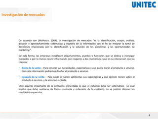 6
Investigación de mercados
De acuerdo con (Malhotra, 2004), la investigación de mercados “es la identificación, acopio, análisis,
difusión y aprovechamiento sistemático y objetivo de la información con el fin de mejorar la toma de
decisiones relacionada con la identificación y la solución de los problemas y las oportunidades de
marketing.”
De esta forma, las empresas establecen departamentos, puestos o funciones que se dedica a investigar
mercados o por lo menos reunir información con respecto a dos momentos clave en su interacción con los
clientes:
• Antes de la venta – Para conocer sus necesidades, expectativas y uso que le darán al producto o servicio.
Con esta información podremos diseñar el producto o servicio.
• Después de la venta – Para saber si fueron satisfechas sus expectativas y qué opinión tienen sobre el
producto o servicio, y la atención recibida.
Otro aspecto importante de la definición presentada es que el esfuerzo debe ser sistemático. Lo cual
implica que debe realizarse de forma constante y ordenada, de lo contrario, no se podrán obtener los
resultados requeridos.
 