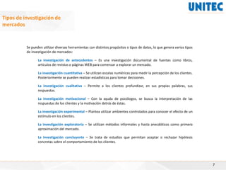 7
Tipos de investigación de
mercados
Se pueden utilizar diversas herramientas con distintos propósitos o tipos de datos, lo que genera varios tipos
de investigación de mercados:
La investigación de antecedentes – Es una investigación documental de fuentes como libros,
artículos de revistas o páginas WEB para comenzar a explorar un mercado.
La investigación cuantitativa – Se utilizan escalas numéricas para medir la percepción de los clientes.
Posteriormente se pueden realizar estadísticas para tomar decisiones.
La investigación cualitativa – Permite a los clientes profundizar, en sus propias palabras, sus
respuestas.
La investigación motivacional – Con la ayuda de psicólogos, se busca la interpretación de las
respuestas de los clientes y la motivación detrás de éstas.
La investigación experimental – Plantea utilizar ambientes controlados para conocer el efecto de un
estímulo en los clientes.
La investigación exploratoria – Se utilizan métodos informales y hasta anecdóticos como primera
aproximación del mercado.
La investigación concluyente – Se trata de estudios que permitan aceptar o rechazar hipótesis
concretas sobre el comportamiento de los clientes.
 