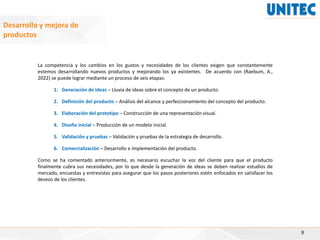 9
Desarrollo y mejora de
productos
La competencia y los cambios en los gustos y necesidades de los clientes exigen que constantemente
estemos desarrollando nuevos productos y mejorando los ya existentes. De acuerdo con (Raebum, A.,
2022) se puede lograr mediante un proceso de seis etapas:
1. Generación de ideas – Lluvia de ideas sobre el concepto de un producto.
2. Definición del producto – Análisis del alcance y perfeccionamiento del concepto del producto.
3. Elaboración del prototipo – Construcción de una representación visual.
4. Diseño inicial – Producción de un modelo inicial.
5. Validación y pruebas – Validación y pruebas de la estrategia de desarrollo.
6. Comercialización – Desarrollo e implementación del producto.
Como se ha comentado anteriormente, es necesario escuchar la voz del cliente para que el producto
finalmente cubra sus necesidades, por lo que desde la generación de ideas se deben realizar estudios de
mercado, encuestas y entrevistas para asegurar que los pasos posteriores estén enfocados en satisfacer los
deseos de los clientes.
 