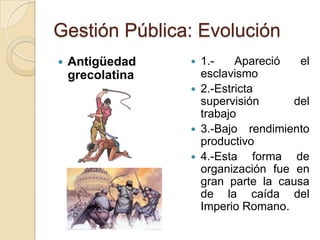 Gestión Pública: Evolución
   Antigüedad       1.-    Apareció   el
    grecolatina       esclavismo
                     2.-Estricta
                      supervisión      del
                      trabajo
                     3.-Bajo rendimiento
                      productivo
                     4.-Esta forma de
                      organización fue en
                      gran parte la causa
                      de la caída del
                      Imperio Romano.
 