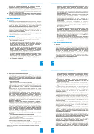 Política Económica, Planeamiento, Desarrollo Regional y Local
35
marco de los tratados internacionales de promoción, asociación y
cooperación económica y comercial convenidos por el Perú.
• Promover la cooperación y acuerdos entre los sectores público y privado
en el proceso de formulación de los planes estratégicos nacionales,
sectoriales, institucionales y subnacionales, así como en la ejecución de los
programas y proyectos priorizados
• Promover la formulación de planes estratégicos, programas y proyectos
con visión prospectiva de mediano y largo plazo, así como el desarrollo de
los aspectos teóricos que los sustentan.
Se entiende por políticas públicas a la decisión o conjunto de decisiones
que se toma para orientar y/o priorizar un propósito, un curso de acción o
una acción determinada, entre las diferentes formas o alternativas
posibles de aplicar, para modificar una determinada situación. La
adopción de políticas públicas es una función clave de un gobierno.
Las políticas públicas buscan superar las dificultades económicas, sociales,
culturales, institucionales y políticas que afectan a la sociedad. Para ello la
intervención estatal tiene que ser sostenible a través de políticas que
orienten el curso de acción adoptado.
Las políticas públicas se instrumentalizan a través de planes, programas,
proyectos, actividades, normas, instituciones, etc.
Aunque en el país no hay un consenso sobre una probable clasificación de
las políticas públicas, presentamos aquí una propuesta de clasificación
• Por su procedencia, pueden ser:
- De Estado, cuando son consensuadas por los actores claves de la
sociedad, son de interés de toda la nación o comunidad y transcienden
varios periodos de gobierno. Le dan sentido, estabilidad y
sostenibilidad a los procesos de desarrollo y cambio.
- De Gobierno, cuando son adoptadas por determinado nivel de
gobierno (Nacional, Regional o Local), para atender las carencias,
déficits o problemas que afectan a la población y/o aprovechas las
oportunidades del entorno, en el marco de las políticas de Estado y el
plan de gobierno correspondiente (oferta electoral).
Las políticas regionales y locales se adoptan en el marco de las políticas
de Estado y nacionales y sus respectivos planes de gobierno, y deben
articularse entre si y las provenientes del nivel nacional, de manera que
se logren niveles de cooperación en beneficio de sus poblaciones.
• Por su incidencia, pueden ser:
4. Las políticas publicas
a. Definición
b. Clasificación
Programa de Formación: Desarrollo de Capacidades para el Fortalecimiento de las Organizaciones Políticas
36
Económicas, cuando están relacionados a temas económicos, como la
política económica, que se expresa en la financiera, tributaria,
presupuestal, aduanera, inversión publica y privada, competitividad,
producción, etc.
Sociales, cuando están relacionados a temas sociales, como la política
social que se enmarca en la educación, salud, empleo, alimentación,
vivienda, transportes, etc.
Ambientales, relacionada a la conservación y uso racional de los
recursos naturales, el equilibrio ecológico, la organización y
acondicionamiento del territorio, etc.
Institucionales, relacionado a definir los roles y funciones de la
institucionalidad nacional, regional y local, así como su desarrollo y
fortalecimiento.
Internacionales, relacionado a determinar las relaciones
internacionales con otras republicas para mantener un clima de paz,
cooperación y entendimiento, y un marco de respeto de la soberanía
propia y las otras republicas.
• Por su alcance son:
De largo plazo, cuando sus objetivos son duraderos y por lo tanto,
promueven el desarrollo y son de Estado. Se sostiene en las
instituciones gubernamentales y privadas. Son aprobadas en consenso
entre autoridades las autoridades gubernamentales y la sociedad civil.
De mediano plazo, se corresponden con los períodos de la gestión
gubernamental. Son la expresión organizada de la oferta de gobierno
de turno en el marco de las políticas de Estado.
De corto plazo, se corresponden con cada ejercicio anual. Responden a
las indicaciones del nivel de gobierno sobre las prioridades de cómo y
cuánto aportan a los objetivos de gobierno y desarrollo en cada
ejercicio anual.
i. Definición
Los planes gubernamentales son propuestas sistémicas, que se diseñan
antes de concretar el accionar del Estado y sus niveles de gobierno, de
manera que puedan encausar el logro de los objetivos deseados. Un plan
también es una guía para la acción organizada y articulada de sus gestores
en procura del desarrollo nacional, regional y local. Los planes de
desarrollo son instrumentos de gestión que promueven el desarrollo
integral de un determinado territorio. Son de responsabilidad de los entes
gubernamentales. Los resultados de un plan de desarrollo es lograr el
progreso y bienestar de una comunidad, mejorando sus condiciones de
vida y superando las dificultades que lo impiden.
Clasificación de los planes gubernamentales
P
P
P
P
P
P
P
P
5. Los Planes gubernamentales
Estado y Gestión Pública
37
ii. Clasificación de los planes gubernamentales
En el país, por la reciente implementación del CEPLAN, aun está pendiente
la reorganización del sistema de planificación, y dentro de él la definición,
alcance y contenidos de los planes de uso gubernamental. Sin embargo,
de la experiencia avanzada y alguna normatividad existente presentamos
la siguiente clasificación:
a. En el nivel nacional
• El Plan Estratégico de Desarrollo Nacional (PLADES)
Un plan de desarrollo es una guía sistémica que contiene los lineamientos
de política, las prioridades, los objetivos, los indicadores y las acciones de
orden estratégico para orientar el desarrollo armónico y sostenido del
país.
La formulación del Plan Nacional es concertada en el Foro del Acuerdo
Nacional a solicitud del Presidente del Consejo de Ministros o el Presidente
del Consejo Directivo el CEPLAN.
El 22 de enero del 2009, después de más de 20 años, se dispone la
11
elaboración del Plan de Desarrollo Nacional con un horizontes entre el
2010 al 2021. Mediante Directiva se establece la metodología,
procedimientos, responsabilidades funcionales y el cronograma que
comprenderá a las entidades que conforman el Sistema Nacional de
Planeamiento Estratégico (SINAPLAN) para la formulación del Plan
Estratégico de Desarrollo Nacional 2010-2021 (PLADES), dentro del marco
de una visión de largo plazo.
La directiva se plantea como objetivos los siguientes: i) Establecer la
metodología general y la estructura de contenido del PLADES, ii) Formular
la metodología de planeamiento concertado entre el sector público, el
sector privado y la sociedad civil, iii) Plantear las responsabilidades y
cronograma de actividades que deberán asumir y realizar las entidades
públicas para cumplir con cada una de las etapas de la formulación del
PLADES, y iv) Proponer pautas para la adecuación de los Planes Sectoriales
Multianuales (PESEM) y los planes subnacionales a los Lineamientos de
Política de Desarrollo Nacional 2010-2021.
Participaran en la formulación del PLADES todos los organismos del Estado,
tales como:
i) Centro Nacional de Planeamiento Estratégico (CEPLAN)
ii) Los órganos del gobierno nacional y, con salvaguarda de su autonomía,
los demás poderes del Estado:
iii) Todos los ministerios y sus sectores correspondientes
iv) El Congreso de la República y el Poder Judicial
v) Los organismos constitucionalmente autónomos: Ministerio Público -
Fiscalía de la Nación; Banco Central de Reserva del Perú; Contraloría
11 (Directiva Nº 001-2009-CEPLAN/PCM, Directiva para la formulación del Plan Estratégico de Desarrollo
Nacional 2010-2021)
Programa de Formación: Desarrollo de Capacidades para el Fortalecimiento de las Organizaciones Políticas
38
General de la República; Consejo Nacional de la Magistratura; Defensoría
del Pueblo; Tribunal Constitucional, Superintendencia de Banca,
Seguros y AFP; Oficina Nacional de Procesos Electorales; Jurado
Nacional de Elecciones y Registro Nacional de Identificación y Estado
Civil.
vi) Los Gobiernos Regionales y Locales con responsabilidades y
competencias en el planeamiento estratégico, las Juntas de
Coordinación Interregional.
vii)El Foro del Acuerdo Nacional, como instancia de concertación de la
planificación estratégica nacional con la representación de la sociedad
civil.
El PLADES, como parte de un sistema de planes, hoy en construcción, será
el instrumento rector del planeamiento a largo, mediano y corto plazo.
Tendrá un horizonte temporal de planeamiento entre el 2010 y el 2021,
haciéndolo coincidir con la celebración del bicentenario de la
independencia del Perú.
Todos los planes sectoriales, multisectoriales, subnacionales e
interregionales deberán guardar coherencia y consistencia con el PLADES.
Para su validez y vigencia, deberán contar con la no objeción del CEPLAN.
El PLADES se ejecutara a través de los planes operativos o planes de corto
plazo y en función de los correspondientes presupuestos institucionales.
Los instrumentos financieros públicos deberán alinearse con los planes y
objetivos nacionales.
El proceso de formulación del PLADES será obligatorio para el sector
público y concertado con la sociedad civil y el sector privado, a través del
Foro del Acuerdo Nacional. EL PLADES será vinculante y obligatorio
cumplimiento para el Sector Público.
El PLADES será el marco a partir del cual se priorizarán y formularán los
Programas y Proyectos Prioritarios de Desarrollo Nacional (PRODENA), en
función a su impacto estratégico a largo plazo. Los PRODENA serán
concertados a nivel intersectorial e interregional para afrontar, en forma
coordinada, el reto del desarrollo.
El CEPLAN, en su condición de ente rector del SINAPLAN, creará y
administrará un banco de Programas y Proyectos Prioritarios de Desarrollo
Nacional, en el que se incluirán los programas y proyectos de largo plazo
de inversión pública, inversión privada e inversión pública - privada.
El Ministerio de Economía y Finanzas coordinará la Programación
Multianual de la Inversión Pública con el CEPLAN, para incorporar la
visualización del largo plazo y la asignación presupuestaria total.
Para formular el PLADES y asegurar la consistencia de los planes de
mediano y corto plazo, el CEPLAN creará y administrará el Sistema de
Información Integrado. Todos los organismos y entidades del Estado
darán al CEPLAN acceso directo gratuito, vía electrónica y en tiempo real, a
 
