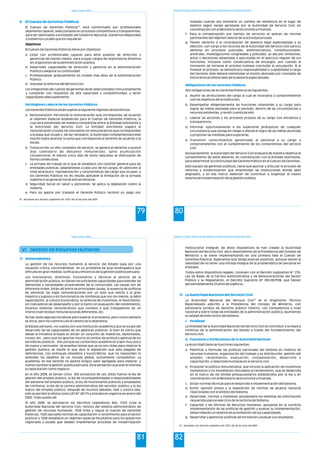 Estado y Gestión Pública
79
4. El Cuerpo de Gerentes Publicas
Del Régimen Laboral de los Gerentes Públicos
18
El Cuerpo de Gerentes Públicos , está conformado por profesionales
altamente capaces, seleccionados en procesos competitivos y transparentes,
para ser destinados a entidades del Gobierno Nacional, Gobiernos Regionales
y Gobiernos Locales que los requieran.
Objetivos
El Cuerpo de Gerentes Públicos tiene por objetivos:
a. Cotar con profesionales capaces para altos puestos de dirección y
gerencias de mando medio, para ocupar cargos de importancia directiva
en organismos de la administración pública.
b. Desarrollar capacidades de dirección y gerencia en la Administración
Pública y asegurar su continuidad.
c. Profesionalizar gradualmente los niveles más altos de la Administración
Pública.
d. Impulsar la reforma del Servicio Civil.
Los integrantes del cuerpo de gerentes serán seleccionados minuciosamente
y cumplirán con requisitos de alta capacidad y competitividad, y serán
capacitados adecuadamente.
Los Gerentes Públicos están sujetos al siguiente régimen de beneficios:
a. Remuneración: Percibirán la remuneración que corresponda, de acuerdo
al régimen especial establecido para el Cuerpo de Gerentes Públicos, la
cual será solventada de manera compartida entre la Entidad solicitante y
la Autoridad del Servicio Civil. La Entidad solicitante pagará la
remuneración y todos los conceptos no remunerativos que correspondan
a la plaza que ocupe y, de ser necesario, la Autoridad complementará este
monto hasta alcanzar la suma que corresponda al Gerente de acuerdo a la
escala.
b. Transcurrido un año completo de servicio, se genera el derecho a quince
días calendario de descanso remunerado, salvo acumulación
convencional. Al menos cinco días de dicho descanso se disfrutarán de
forma consecutiva.
c. La jornada de trabajo es la que se establece con carácter general para las
entidades públicas, adaptándose a cada uno de los cargos. En atención al
nivel jerárquico, representación y características del cargo que ocupan, a
los Gerentes Públicos no les resulta aplicable la limitación de la jornada
máxima ni se generan horas extraordinarias.
d. Seguridad Social en salud y pensiones: Se aplica la legislación sobre la
materia.
e. Para los gastos por traslado el Gerente Público recibirá un pago por
18 Aprobado por Decreto Legislativo No 1024, del 20 de junio del 2008
Programa de Formación: Desarrollo de Capacidades para el Fortalecimiento de las Organizaciones Políticas
80
traslado cuando sea necesario un cambio de residencia en el lugar de
destino según escala aprobada por la Autoridad de Servicio Civil, en
coordinación con el Ministerio de Economía y Finanzas.
f. Para la compensación por tiempo de servicios se aplican las normas
pertinentes del régimen laboral de la actividad privada.
g. Tienen derecho a la contratación de asesoría legal especializada a su
elección, con cargo a los recursos de la Autoridad del Servicio Civil para su
defensa en procesos judiciales, administrativos, constitucionales,
arbitrales, investigaciones congresales y policiales, ya sea por omisiones,
actos o decisiones adoptadas o ejecutadas en el ejercicio regular de sus
funciones, inclusive como consecuencia de encargos, aún cuando al
momento de iniciarse el proceso hubiese concluido la vinculación. Si al
finalizar el proceso, se demostrara responsabilidad o culpabilidad a cargo
del Gerente, éste deberá reembolsar el monto abonado por concepto de
honorarios profesionales de la asesoría especializada.
Son obligaciones de los Gerentes Públicos las siguientes:
a. Asumir las atribuciones del cargo al cual se incorpora y comprometerse
con los objetivos de la institución;
b. Desempeñar diligentemente las funciones inherentes a su cargo para
lograr las metas pactadas para el período, dentro de las circunstancias y
recursos existentes, y rendir cuenta de ello;
c. Liderar las acciones y los procesos propios de su cargo con eficiencia y
transparencia;
d. Informar oportunamente a los superiores jerárquicos de cualquier
circunstancia que ponga en riesgo o afecte el logro de las metas asumidas
y proponer las medidas para superarlas;
e. Transmitir conocimientos gerenciales al personal a su cargo y
comprometerlos con el cumplimiento de los compromisos del servicio
civil.
Exclusivamente, la Autoridad del Servicio Civil evaluará de manera objetiva el
cumplimiento de estos deberes, en coordinación con la Entidad solicitante,
para determinar la continuidad del Gerente Público en el Cuerpo de Gerentes.
Este equipo de gerentes públicos, tiene que aportar y articular el proceso de
reforma y modernización que emprendan las instituciones donde sean
asignados, y en ese marco deberían de contribuir a organizar el nuevo
sistema de modernización de la gestión pública.
Obligaciones de los Gerentes Públicos
Estado y Gestión Pública
81
VI. Gestión de Recursos Humanos
1) Antecedentes
La gestión de los recursos humanos al servicio del Estado pasa por una
situación crítica, convirtiéndose en un problema de gran envergadura que
dificulta en gran medida, la eficacia y eficiencia de la gestión pública peruana.
Los funcionarios, directivos, funcionarios y técnicos al servicio de la
administración pública, no tienen las suficientes capacidades para atender las
demandas y necesidades provenientes de la comunidad. Las causas son de
diferente orden. Están allí entre las principales causas, la ausencia de políticas
de personal, las bajas remuneraciones por un lado que afecta a la gran
mayoría y jugosos a los funcionarios de confianza que son los menos, la débil
capacitación, la cultura burocrática, la carencia de incentivos, el favoritismo,
sin indicadores de desempeño y por lo tanto sin evaluación del rendimiento,
diversos sistemas remunerativos que conlleva a que trabajadores de un
mismo nivel reciban remuneraciones diferentes, etc.
Se han dado algunas iniciativas para superar el problema, pero como siempre
se inicia, pero no culmina y en el camino se lo abandona.
El Estado peruano, no cuenta con una institución académica que se ocupe del
desarrollo de las capacidades de los gestores públicos. Si bien es cierto que
desde la iniciativa privada se dictan un conjunto de maestrías, diplomados,
cursos, etc., pero que no aportan mucho al cambio de actitud y aptitud de los
servidores públicos. Ello porque los contenidos académicos traen muy poco
de nuevo y renovador. Se enseñan temas que ya no son útiles para mejorar la
gestión publica, se repite lo que dice la legislación que esta plagada de
deficiencias, con enfoques obsoletos y burocráticos, que no responden ni
atienden los desafíos de un mundo global, sumamente competitivo. La
academia, en ese sentido no aporta ningún valor agregado para mejorar, y
menos cambiar la gestión publica peruana. Da la sensación que solo le interesa
la capacitación como negocio.
En el año 2004, se tenían cinco (05) proyectos de Ley. Estos fueron la ley de
gestión del empleo público, la ley de incompatibilidades y responsabilidades
del personal del empleo publico, la ley de funcionarios públicos y empleados
de confianza, la ley de la carrera administrativa del servidor público y la ley
marco del empleo público. Después de muchos debates, idas y contra idas,
solo se aprobó la última como LEY Nº 28175 y entraba en vigencia en enero del
2005. Todo quedo allí.
El año 2008, se aprobaron los Decretos Legislativos Nos. 1023 (crea la
Autoridad Nacional del Servicio Civil, rectora del sistema administrativo de
gestión de recursos humanos), 1024 (Crea y regula el Cuerpo de Gerentes
Públicos), 1025 (aprueba normas de capacitación y rendimiento para el sector
público) y 1026 (establece un régimen especial facultativo para los gobiernos
regionales y locales que deseen implementar procesos de modernización
Programa de Formación: Desarrollo de Capacidades para el Fortalecimiento de las Organizaciones Políticas
82
institucional integral). De estos dispositivos se han creado la Autoridad
Nacional del Servicio Civil, pero dependiente de la Presidencia del Consejo de
Ministros y se viene implementando en una primera fase el Cuerpo de
Gerentes Públicos. Esperamos que tenga avances positivos, aunque tienen la
debilidad de no tener una mirada integral de la problemática de personal en
el Estado.
Todos estos dispositivos legales, conviven con el Decreto Legislativo Nº 276,
Ley de Bases de la Carrera Administrativa y de Remuneraciones del Sector
Público y su Reglamento, el Decreto Supremo Nº 005-90-PCM, que tienen
aproximadamente 25 años de vigência.
19
La Autoridad Nacional del Servicio Civil es el Organismo Técnico
Especializado adscrito a la Presidencia del Consejo de Ministros, con
personería jurídica de derecho público interno, con competencia a nivel
nacional y sobre todas las entidades de la administración pública, asumiendo
la calidad de ente rector del Sistema.
La finalidad de la Autoridad Nacional del Servicio Civil es contribuir a la mejora
continua de la administración del Estado a través del fortalecimiento del
servicio civil.
La Autoridad tiene las funciones siguientes:
a. Planificar y formular las políticas nacionales del Sistema en materia de
recursos humanos, organización del trabajo y su distribución, gestión del
empleo, rendimiento, evaluación, compensación, desarrollo y
capacitación, y relaciones humanas en el servicio civil.
b. Proponer la política remunerativa, que incluye la aplicación de incentivos
monetarios y no monetarios vinculados al rendimiento, que se desarrolla
en el marco de los límites presupuestarios establecidos por la ley y en
coordinación con el Ministerio de Economía y Finanzas.
c. Dictar normas técnicas para el desarrollo e implementación del Sistema.
d. Emitir opinión previa a la expedición de normas de alcance nacional
relacionadas con el ámbito del Sistema.
e. Desarrollar, normar y mantener actualizados los sistemas de información
requeridos para el ejercicio de la rectoría del Sistema.
f. Capacitar a las Oficinas de Recursos Humanos, apoyarlas en la correcta
implementación de las políticas de gestión y evaluar su implementación,
desarrollando un sistema de acreditación de sus capacidades.
g. Desarrollar y gestionar políticas de formación y evaluar sus resultados.
2) La Autoridad Nacional del Servicio Civil
i. Finalidad
ii. Funciones y Atribuciones de la Autoridad Nacional
19 Aprobado por Decreto Legislativo No 1023, del 20 de junio del 2008
 