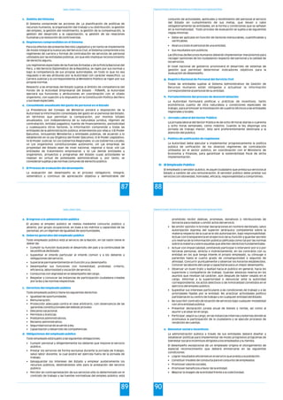 Estado y Gestión Pública
87
El Sistema comprende las acciones de: La planificación de políticas de
recursos humanos, la organización del trabajo y su distribución, la gestión
del empleo, la gestión del rendimiento, la gestión de la compensación, la
gestión del desarrollo y la capacitación, la gestión de las relaciones
humanas y la resolución de controversias.
Para los efectos del presente Decreto Legislativo y en tanto se implemente
de modo integral la nueva Ley del Servicio Civil, el Sistema comprende a los
regímenes de carrera y formas de contratación de servicios de personal
utilizados por las entidades públicas, sin que ello implique reconocimiento
de derecho alguno.
Los regímenes especiales de las Fuerzas Armadas y de la Policía Nacional del
Perú, y del Servicio Diplomático de la República, se rigen por sus normas y
bajo la competencia de sus propias autoridades, en todo lo que no sea
regulado o les sea atribuido por la Autoridad con carácter específico. La
Carrera Judicial y la correspondiente al Ministerio Público se rigen por sus
propias normas.
Respecto a las empresas del Estado sujetas al ámbito de competencia del
Fondo de la Actividad Empresarial del Estado - FONAFE, la Autoridad
ejercerá sus funciones y atribuciones en coordinación con el citado
organismo, con sujeción a lo dispuesto en la Constitución Política del Perú
y sus leyes especiales.
La Presidencia del Consejo de Ministros pondrá a disposición de la
Autoridad la información consolidada del gasto en el personal del Estado,
en términos que permitan la comparación, por montos totales
anualizados, con independencia de su naturaleza jurídica, régimen de
contratación, entidad pagadora, fuente de financiamiento, periodicidad
y cualesquiera otros factores, la información comprende a todas las
entidades de la administración pública, entendiendo por ellas a: i) El Poder
Ejecutivo, incluyendo Ministerios y entidades públicas, de acuerdo a lo
establecido en la Ley Orgánica del Poder Ejecutivo; ii) El Poder Legislativo;
iii) El Poder Judicial; iv) Los Gobiernos Regionales; v) Los Gobiernos Locales;
vi) Los organismos constitucionales autónomo; vii) Las empresas de
propiedad del Estado sean de nivel nacional, regional o local; viii) Las
entidades de tratamiento empresarial; y ix) Las demás entidades y
organismos, proyectos y programas del Estado cuyas actividades se
realizan en virtud de potestades administrativas y, por tanto, se
consideran sujetas a las normas comunes de derecho público.
La evaluación del desempeño es el proceso obligatorio, integral,
sistemático y continuo de apreciación objetiva y demostrable del
c. Ámbito del Sistema
d. Regímenes comprendidos en el Sistema
e. Consolidado anualizado del gasto de personal en el Estado
f. El Proceso de evaluación del desempeño
Programa de Formación: Desarrollo de Capacidades para el Fortalecimiento de las Organizaciones Políticas
88
conjunto de actividades, aptitudes y rendimiento del personal al servicio
del Estado en cumplimiento de sus metas, que llevan a cabo
obligatoriamente las entidades, en la forma y condiciones que se señalan
en la normatividad. Todo proceso de evaluación se sujeta a las siguientes
reglas mínimas:
• Debe ser aplicado en función de factores mensurables, cuantificables y
verificables.
• Abarca a todo el personal de una entidad.
• Sus resultados son públicos.
Las Oficinas de Recursos Humanos deberán implementar mecanismos para
recoger opiniones de los ciudadanos respecto del personal y la calidad de
los servicios.
El nivel nacional de gobierno promoverá el desarrollo de sistemas de
gestión que permitan determinar indicadores objetivos para la
evaluación de desempeño.
Todas las entidades sujetas al Sistema Administrativo de Gestión de
Recursos Humanos están obligadas a actualizar la información
correspondiente al personal de su entidad.
La Autoridad formulará políticas y prácticas de incentivos, tanto
económicos cuanto de otra naturaleza y condiciones especiales de
trabajo, para promover la movilización de cuadros técnicos a las entidades
regionales y locales.
La jornada laboral del Sector Público es de ocho (8) horas diarias o cuarenta
y ocho horas semanales, como máximo. Cuando la ley disponga una
jornada de trabajo menor, ésta será preferentemente destinada a la
atención del público.
La Autoridad debe ejecutar e implementar progresivamente la política
pública de unificación de los diversos regímenes de contratación
utilizados en el sector público, en coordinación con el Ministerio de
Economía y Finanzas, para garantizar la sostenibilidad fiscal de dicha
implementación.
El empleado o servidor publico, es aquel ciudadano que presta sus servicios al
Estado a cambio de una remuneración. El servidor público debe prestar sus
servicios con idoneidad, honradez, eficacia, responsabilidad y compromiso.
g. Registro Nacional de Personal del Servicio Civil
h. Fortalecimiento del proceso de descentralización
i. Jornada Laboral del Sector Público
j. Política de unificación de regímenes
4) El Empleado Publico
Estado y Gestión Pública
89
a. El ingreso a la administración pública
b. Deberes generales del empleado público
c. Derechos del empleado público
d. Obligaciones del empleado público
El acceso al empleo público se realiza mediante concurso público y
abierto, por grupo ocupacional, en base a los méritos y capacidad de las
personas, en un régimen de igualdad de oportunidades.
Todo empleado público está al servicio de la Nación, en tal razón tiene el
deber de:
• Cumplir su función buscando el desarrollo del país y la continuidad de
las políticas de Estado.
• Supeditar el interés particular al interés común y a los deberes y
obligaciones del servicio.
• Superarse permanentemente en función a su desempeño.
• Desempeñar sus funciones con honestidad, probidad, criterio,
eficiencia, laboriosidad y vocación de servicio.
• Conducirse con dignidad en el desempeño del cargo.
• Respetar y convocar las instancias de participación ciudadana creadas
por la ley y las normas respectivas.
Todo empleado público tiene los siguientes derechos:
• Igualdad de oportunidades.
• Remuneración.
• Protección adecuada contra el cese arbitrario, con observancia de las
garantías constitucionales del debido proceso.
• Descanso vacacional.
• Permisos y licencias.
• Préstamos administrativos.
• Reclamo administrativo.
• Seguridad social de acuerdo a ley.
• Capacitación y desarrollo de competencias.
Todo empleado está sujeto a las siguientes obligaciones:
• Cumplir personal y diligentemente los deberes que impone el servicio
público.
• Prestar los servicios de forma exclusiva durante la jornada de trabajo,
salvo labor docente, la cual podrá ser ejercida fuera de la jornada de
trabajo.
• Salvaguardar los intereses del Estado y emplear austeramente los
recursos públicos, destinándolos sólo para la prestación del servicio
público.
• Percibir en contraprestación de sus servicios sólo lo determinado en el
contrato de trabajo y las fuentes normativas del empleo público; está
Programa de Formación: Desarrollo de Capacidades para el Fortalecimiento de las Organizaciones Políticas
90
prohibido recibir dádivas, promesas, donativos o retribuciones de
terceros para realizar u omitir actos del servicio.
• No emitir opinión ni brindar declaraciones en nombre del Estado, salvo
autorización expresa del superior jerárquico competente sobre la
materia respecto de la cual se le dio autorización, bajo responsabilidad.
Actuar con transparencia en el ejercicio de su función y guardar secreto
y/o reserva de la información pública calificada como tal por las normas
sobre la materia y sobre aquellas que afecten derechos fundamentales.
• Actuar con imparcialidad, omitiendo participar o intervenir por sí o por
terceras personas, directa o indirectamente, en los contratos con su
entidad en los que tenga interés el propio empleado, su cónyuge o
parientes hasta el cuarto grado de consanguinidad o segundo de
afinidad. Concurrir puntualmente y observar los horarios establecidos.
Conocer las labores del cargo y capacitarse para un mejor desempeño.
• Observar un buen trato y lealtad hacia el público en general, hacia los
superiores y compañeros de trabajo. Guardar absoluta reserva en los
asuntos que revistan tal carácter, aún después de haber cesado en el
cargo. Informar a la superioridad o denunciar ante la autoridad
correspondiente, los actos delictivos o de inmoralidad cometidos en el
ejercicio del empleo público.
• Supeditar sus intereses particulares a las condiciones de trabajo y a las
prioridades fijadas por la entidad. No practicar actividades político
partidarias en su centro de trabajo y en cualquier entidad del Estado.
• No suscribir contrato de locación de servicios bajo cualquier modalidad
con otra entidad pública.
• Presentar declaración jurada anual de bienes y rentas, así como al
asumir y al cesar en el cargo.
• Participar, según su cargo, en las instancias internas y externas donde se
promueva la participación de la ciudadanía y se ejecute procesos de
rendición de cuentas.
La administración pública a través de sus entidades deberá diseñar y
establecer políticas para implementar de modo progresivo programas de
bienestar social e incentivos dirigidos a los empleados y su familia.
El desempeño excepcional de un empleado origina el otorgamiento de
especial reconocimiento que deberá enmarcarse en las siguientes
condiciones:
• Lograr resultados eficientes en el servicio que presta a la población.
• Constituir modelo de conducta para el conjunto de empleados.
• Promover valores sociales.
• Promover beneficios a favor de la entidad.
• Mejorar la imagen de la entidad frente a la colectividad.
e. Bienestar social e incentivos
 