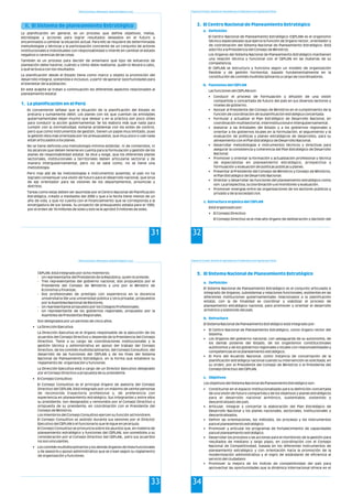 Política Económica, Planeamiento, Desarrollo Regional y Local
31
II. El Sistema de planeamiento Estratégico
1. La planificación en el Perú
La planificación en general, es un proceso que define objetivos, metas,
estrategias y acciones para lograr resultados deseados en el futuro y
encaminados a cambiar la situación actual. Para ello se requiere de determinadas
metodologías y técnicas y la participación conciente de un conjunto de actores
(institucionales e individuales) con responsabilidad o interés en cambiar el estado
negativo o carencias de las cosas.
También es un proceso para decidir de antemano qué tipo de esfuerzos de
planeación debe hacerse, cuándo y cómo debe realizarse, quién lo llevará a cabo,
y qué se busca con los resultados.
La planificación desde el Estado tiene como marco y objeto la promoción del
desarrollo integral, sostenible e inclusivo, a partir de generar oportunidades para
el bienestar de la población.
En este acápite se tratan a continuación los diferentes aspectos relacionados al
planeamiento estatal.
Es conveniente señalar que la situación de la planificación del Estado es
precaria y sumamente débil. Los planes con los que cuentan las entidades
gubernamentales dejan mucho que desear y en la práctica son poco útiles
para conducir la acción gubernamental. Se los elabora más que nada para
cumplir con la normatividad, evitarse problemas con los entes de control,
pero que como instrumentos de gestión, tienen un papel muy limitado, pues
la gestión ésta más orientada por los presupuestos, que muy poco o casi nada
están articulados a los planes.
No se tiene definida una metodología mínima estándar, ni de contenidos, ni
los alcances que deben tenerse en cuenta para la formulación y gestión de los
planes de responsabilidad estatal. Se dice y exige, que los diferentes planes
sectoriales, institucionales y territoriales deben articularse sectorial y de
manera intergubernamental, pero no se sabe como, no se tiene una
metodología.
Pero mas allá de las metodologías e instrumentos ausentes, el país no ha
logrado consensuar una visión de futuro para el desarrollo nacional, que sirva
de eje orientador para las visiones de los departamentos, provincias y
distritos.
Tareas como estas deben ser asumidas por el Centro Nacional de Planificación
Estratégica, creado a mediados del 2008 y que a la fecha tiene menos de un
año de vida, y que no cuenta con el financiamiento que se corresponda a la
envergadura de sus tareas. Su proyecto de presupuesto estaba para el 1009,
por el orden de 18 millones de soles y solo se le aprobó 3 millones de soles.
Programa de Formación: Desarrollo de Capacidades para el Fortalecimiento de las Organizaciones Políticas
32
2. El Centro Nacional de Planeamiento Estratégico
a. Definición
b. Funciones del CEPLAN
c. Estructura orgánica del CEPLAN
El Centro Nacional de Planeamiento Estratégico (CEPLAN) es el organismo
técnico especializado que ejerce la función de órgano rector, orientador y
de coordinación del Sistema Nacional de Planeamiento Estratégico. Está
adscrito a la Presidencia del Consejo de Ministros.
Los órganos del Sistema Nacional de Planeamiento Estratégico mantienen
una relación técnica y funcional con el CEPLAN en las materias de su
competencia.
El CEPLAN se estructura y funciona según un modelo de organización
flexible y de gestión horizontal, basado fundamentalmente en la
constitución de comités multidisciplinarios a cargo de coordinadores.
Las funciones del CEPLAN son:
• Conducir el proceso de formulación y difusión de una visión
compartida y concertada de futuro del país en sus diversos sectores y
niveles de gobierno.
• Apoyar al Presidente del Consejo de Ministros en el cumplimiento de la
función de coordinación de la planificación estratégica concertada.
• Formular y actualizar el Plan Estratégico de Desarrollo Nacional, en
coordinación multisectorial, interinstitucional e intergubernamental.
• Asesorar a las Entidades del Estado y a los gobiernos regionales y
orientar a los gobiernos locales en la formulación, el seguimiento y la
evaluación de políticas y planes estratégicos de desarrollos, para su
alineamiento con el Plan Estratégico de Desarrollo Nacional.
• Desarrollar metodologías e instrumentos técnicos y directivas para
asegurar la consistencia y coherencia del Plan Estratégico de Desarrollo
Nacional.
• Promover y orientar la formación y actualización profesional y técnica
de especialistas en planeamiento estratégico, prospectiva y
formulación y evaluación de políticas públicas y planes.
• Presentar al Presidente del Consejo de Ministros y Consejo de Ministros,
el Plan Estratégico de Desarrollo Nacional.
• Orientar y desarrollar las funciones del planeamiento estratégico como
son: La prospectiva, la coordinación y el monitoreo y evaluación.
• Promover sinergias entre las organizaciones de los sectores públicos y
privado y de la sociedad civil.
Está organizado por:
• El Consejo Directivo
El Consejo Directivo es el más alto órgano de deliberación y decisión del
Política Económica, Planeamiento, Desarrollo Regional y Local
33
CEPLAN. Está integrado por ocho miembros:
- Un representante del Presidente de la República, quien lo preside;
- Tres representantes del gobierno nacional, dos propuestos por el
Presidente del Consejo de Ministros y uno por el Ministro de
Economía y Finanzas;
- Dos profesionales de prestigio con experiencia en la docencia
universitaria (De una universidad pública y otra privada), propuestos
por la Asamblea Nacional de Rectores;
- Un representante propuesto por los Colegios Profesionales;
- Un representante de los gobiernos regionales, propuesto por la
Asamblea de Presidentes Regionales.
Son designados por un período de cinco años.
• La Dirección Ejecutiva
La Dirección Ejecutiva es el órgano responsable de la ejecución de los
acuerdos del Consejo Directivo y depende de la Presidencia del Consejo
Directivo. Tiene a su cargo las coordinaciones institucionales y la
gestión técnica y administrativa en apoyo del trabajo del Consejo
Directivo, de los comités multidisciplinarios, del Consejo Consultivo, del
desarrollo de las funciones del CEPLAN y de los fines del Sistema
Nacional de Planeamiento Estratégico, en la forma que establece su
reglamento de organización y funciones.
La Dirección Ejecutiva está a cargo de un Director Ejecutivo designado
por el Consejo Directivo a propuesta de su presidente.
• El Consejo Consultivo
El Consejo Consultivo es el principal órgano de asesoría del Consejo
Directivo del CEPLAN. Está integrado por un máximo de veinte personas
de reconocida trayectoria profesional y, de preferencia con
experiencia en planeamiento estratégico. Sus integrantes y entre ellos
su presidente, son designados y removidos por el Consejo Directivo a
propuesta de su presidente, en coordinación con el Presidente del
Consejo de Ministros.
Los miembros del Consejo Consultivo ejercen su función ad honórem.
El Consejo Consultivo es asistido durante sus sesiones por el Director
Ejecutivo del CEPLAN o el funcionario que le sigue en jerarquía.
El Consejo Consultivo se pronuncia sobre los asuntos que, en materia de
planeamiento estratégico y funciones del CEPLAN, son sometidos a su
consideración por el Consejo Directivo del CEPLAN., pero sus acuerdos
no son vinculantes.
• Los comités multidisciplinarios y los demás órganos de línea funcionales
y de asesoría y apoyo administrativo que se crean según su reglamento
de organización y funciones.
Programa de Formación: Desarrollo de Capacidades para el Fortalecimiento de las Organizaciones Políticas
34
3. El Sistema Nacional de Planeamiento Estratégico
a. Definición
b. Estructura
c. Objetivos
El Sistema Nacional de Planeamiento Estratégico es el conjunto articulado e
integrado de órganos, subsistemas y relaciones funcionales, existentes en las
diferentes instituciones gubernamentales relacionados a la planificación
estatal, con la de finalidad es coordinar y viabilizar el proceso de
planeamiento estratégico nacional, para promover y orientar el desarrollo
armónico y sostenido del país.
El Sistema Nacional de Planeamiento Estratégico está integrado por:
• El Centro Nacional de Planeamiento Estratégico, como órgano rector del
Sistema;
• Los órganos del gobierno nacional, con salvaguarda de su autonomía, de
los demás poderes del Estado, de los organismos constitucionales
autónomos y de los gobiernos regionales y locales con responsabilidades y
competencias en el planeamiento estratégico;
• El Foro del Acuerdo Nacional, como instancia de concertación de la
planificación estratégica nacional cuando su intervención es solicitada, en
su orden, por el Presidente del Consejo de Ministros o el Presidente del
Consejo Directivo del CEPLAN.
Los objetivos del Sistema Nacional de Planeamiento Estratégico son:
• Constituirse en el espacio institucionalizado para la definición concertada
de una visión de futuro compartida y de los objetivos y planes estratégicos
para el desarrollo nacional armónico, sustentable, sostenido y
descentralizado del país.
• Articular, integrar y concertar la elaboración del Plan Estratégico de
Desarrollo Nacional y los planes nacionales, sectoriales, institucionales y
descentralizados.
• Definir las orientaciones, los métodos, los procesos y los instrumentos
para el planeamiento estratégico.
• Promover y articular los programas de fortalecimiento de capacidades
para el planeamiento estratégico.
• Desarrollar los procesos y las acciones para el monitoreo de la gestión para
resultados de mediano y largo plazo, en coordinación con el Consejo
Nacional de Competitividad, basada en los diferentes instrumentos de
planeamiento estratégico y con orientación hacia la promoción de la
modernización administrativa y el logro de estándares de eficiencia al
servicio del ciudadano
• Promover la mejora de los índices de competitividad del país para
aprovechar las oportunidades que la dinámica internacional ofrece en el
 