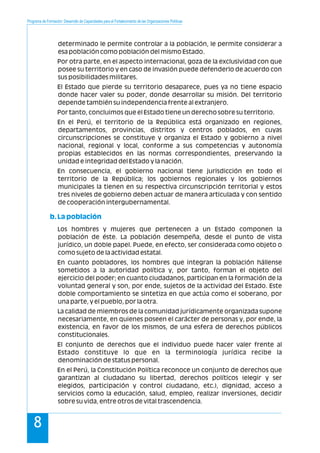 Programa de Formación: Desarrollo de Capacidades para el Fortalecimiento de las Organizaciones Políticas
8
determinado le permite controlar a la población, le permite considerar a
esa población como población del mismo Estado.
Por otra parte, en el aspecto internacional, goza de la exclusividad con que
posee su territorio y en caso de invasión puede defenderlo de acuerdo con
sus posibilidades militares.
El Estado que pierde su territorio desaparece, pues ya no tiene espacio
donde hacer valer su poder, donde desarrollar su misión. Del territorio
depende también su independencia frente al extranjero.
Por tanto, concluimos que el Estado tiene un derecho sobre su territorio.
En el Perú, el territorio de la República está organizado en regiones,
departamentos, provincias, distritos y centros poblados, en cuyas
circunscripciones se constituye y organiza el Estado y gobierno a nivel
nacional, regional y local, conforme a sus competencias y autonomía
propias establecidos en las normas correspondientes, preservando la
unidad e integridad del Estado y la nación.
En consecuencia, el gobierno nacional tiene jurisdicción en todo el
territorio de la República; los gobiernos regionales y los gobiernos
municipales la tienen en su respectiva circunscripción territorial y estos
tres niveles de gobierno deben actuar de manera articulada y con sentido
de cooperación intergubernamental.
Los hombres y mujeres que pertenecen a un Estado componen la
población de éste. La población desempeña, desde el punto de vista
jurídico, un doble papel. Puede, en efecto, ser considerada como objeto o
como sujeto de la actividad estatal.
En cuanto pobladores, los hombres que integran la población hállense
sometidos a la autoridad política y, por tanto, forman el objeto del
ejercicio del poder; en cuanto ciudadanos, participan en la formación de la
voluntad general y son, por ende, sujetos de la actividad del Estado. Este
doble comportamiento se sintetiza en que actúa como el soberano, por
una parte, y el pueblo, por la otra.
La calidad de miembros de la comunidad jurídicamente organizada supone
necesariamente, en quienes poseen el carácter de personas y, por ende, la
existencia, en favor de los mismos, de una esfera de derechos públicos
constitucionales.
El conjunto de derechos que el individuo puede hacer valer frente al
Estado constituye lo que en la terminología jurídica recibe la
denominación de status personal.
En el Perú, la Constitución Política reconoce un conjunto de derechos que
garantizan al ciudadano su libertad, derechos políticos (elegir y ser
elegidos, participación y control ciudadano, etc.), dignidad, acceso a
servicios como la educación, salud, empleo, realizar inversiones, decidir
sobre su vida, entre otros de vital trascendencia.
b.La población
 